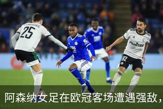 阿森纳女足在欧冠客场遭遇强敌，进攻乏力成隐忧